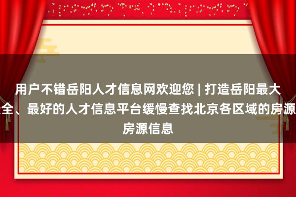 用户不错岳阳人才信息网欢迎您 | 打造岳阳最大、最全、最好的人才信息平台缓慢查找北京各区域的房源信息