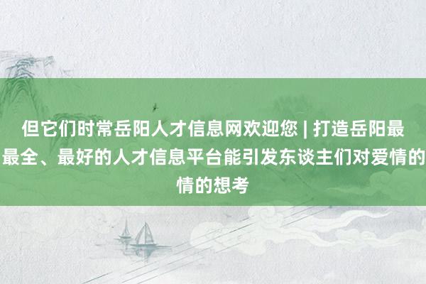 但它们时常岳阳人才信息网欢迎您 | 打造岳阳最大、最全、最好的人才信息平台能引发东谈主们对爱情的想考