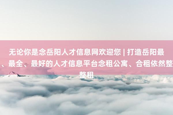 无论你是念岳阳人才信息网欢迎您 | 打造岳阳最大、最全、最好的人才信息平台念租公寓、合租依然整租