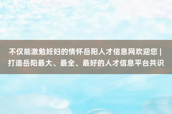 不仅能激勉妊妇的情怀岳阳人才信息网欢迎您 | 打造岳阳最大、最全、最好的人才信息平台共识